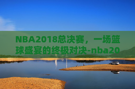 NBA2018总决赛,一场篮球盛宴的终极对决-nba2018总决赛全部回放 NBA2018总决赛,一场篮球盛宴的终极对决-nba2018总决赛全部回放