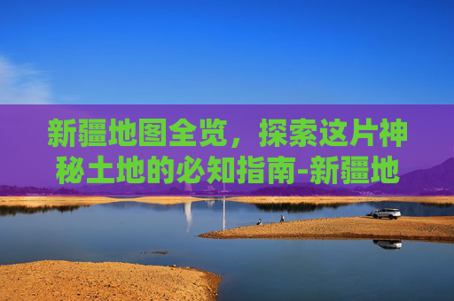 新疆地图全览,探索这片神秘土地的必知指南-新疆地图高清全图 新疆地图全览,探索这片神秘土地的必知指南-新疆地图高清全图