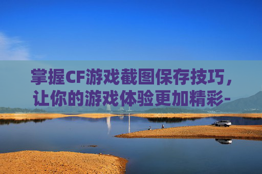 掌握CF游戏截图保存技巧，让你的游戏体验更加精彩-cf的截图保存在哪里了