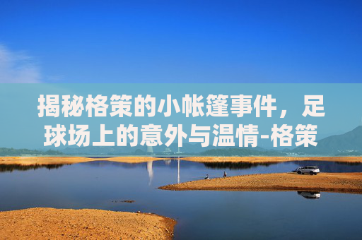 揭秘格策的小帐篷事件,足球场上的意外与温情-格策小帐篷款式 揭秘格策的小帐篷事件,足球场上的意外与温情-格策小帐篷款式
