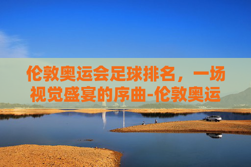 伦敦奥运会足球排名,一场视觉盛宴的序曲-伦敦奥运会足球排名第几 伦敦奥运会足球排名,一场视觉盛宴的序曲-伦敦奥运会足球排名第几