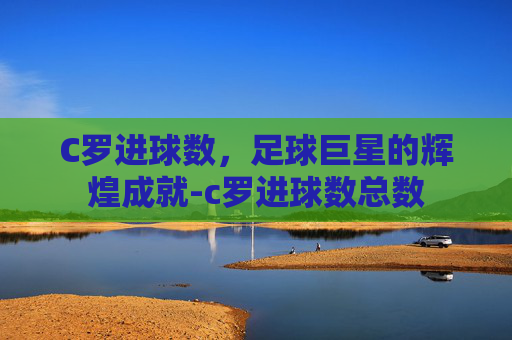 C罗进球数,足球巨星的辉煌成就-c罗进球数总数 C罗进球数,足球巨星的辉煌成就-c罗进球数总数