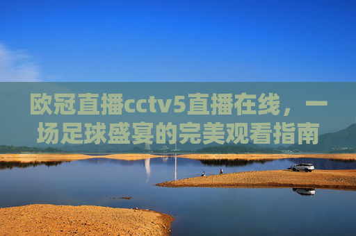 欧冠直播cctv5直播在线,一场足球盛宴的完美观看指南-欧冠直播cctv5免费完整 欧冠直播cctv5直播在线,一场足球盛宴的完美观看指南-欧冠直播cctv5免费完整