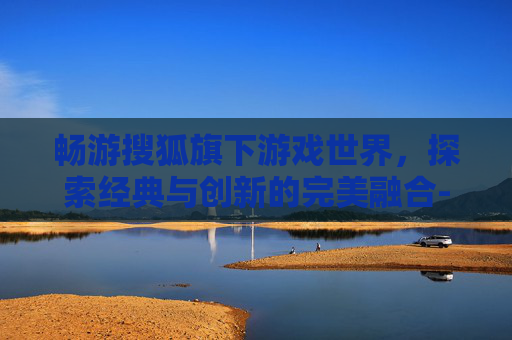 畅游搜狐旗下游戏世界，探索经典与创新的完美融合-搜狐畅游的游戏有哪些好玩