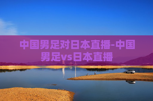 中国男足对日本直播-中国男足vs日本直播 中国男足对日本直播-中国男足vs日本直播
