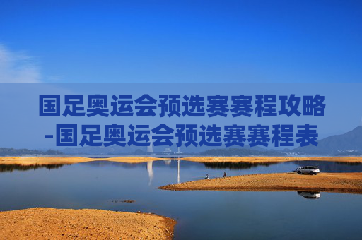 国足奥运会预选赛赛程攻略-国足奥运会预选赛赛程表 国足奥运会预选赛赛程攻略-国足奥运会预选赛赛程表