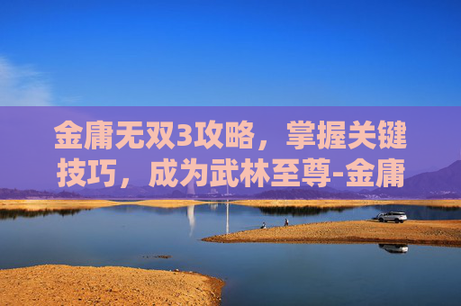 金庸无双3攻略，掌握关键技巧，成为武林至尊-金庸无双3新春版攻略