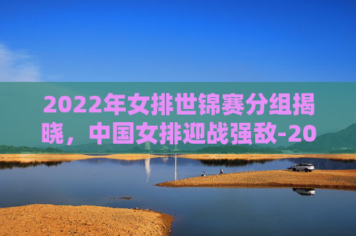 2022年女排世锦赛分组揭晓,中国女排迎战强敌-2022年女排世锦赛分组情况 2022年女排世锦赛分组揭晓,中国女排迎战强敌-2022年女排世锦赛分组情况
