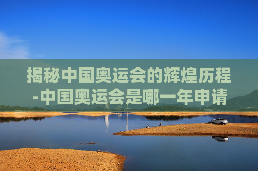 揭秘中国奥运会的辉煌历程-中国奥运会是哪一年申请成功的 揭秘中国奥运会的辉煌历程-中国奥运会是哪一年申请成功的
