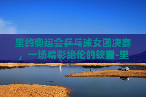 里约奥运会乒乓球女团决赛,一场精彩绝伦的较量-里约奥运会乒乓球女团决赛视频 里约奥运会乒乓球女团决赛,一场精彩绝伦的较量-里约奥运会乒乓球女团决赛视频