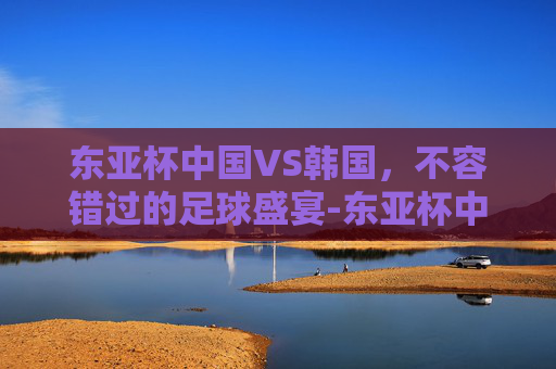 东亚杯中国VS韩国,不容错过的足球盛宴-东亚杯中国vs韩国直播视频 东亚杯中国VS韩国,不容错过的足球盛宴-东亚杯中国vs韩国直播视频