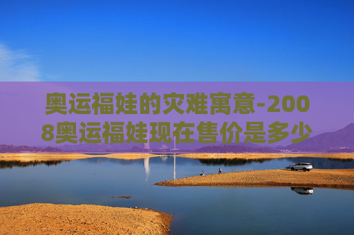 奥运福娃的灾难寓意-2008奥运福娃现在售价是多少 奥运福娃的灾难寓意-2008奥运福娃现在售价是多少