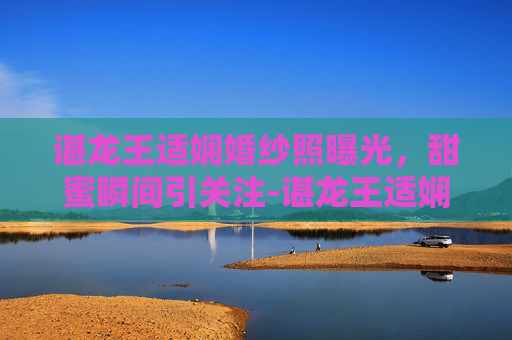 谌龙王适娴婚纱照曝光,甜蜜瞬间引关注-谌龙王适娴的爱情故事 谌龙王适娴婚纱照曝光,甜蜜瞬间引关注-谌龙王适娴的爱情故事