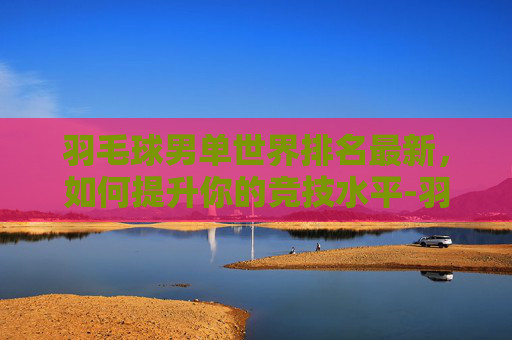 羽毛球男单世界排名最新,如何提升你的竞技水平-羽毛球排行榜前十名 羽毛球男单世界排名最新,如何提升你的竞技水平-羽毛球排行榜前十名