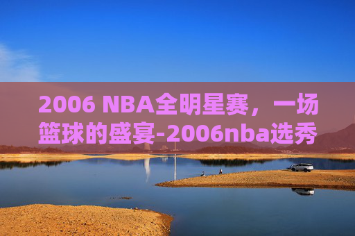 2006 NBA全明星赛,一场篮球的盛宴-2006nba选秀 2006 NBA全明星赛,一场篮球的盛宴-2006nba选秀