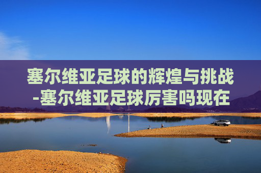 塞尔维亚足球的辉煌与挑战-塞尔维亚足球厉害吗现在 塞尔维亚足球的辉煌与挑战-塞尔维亚足球厉害吗现在
