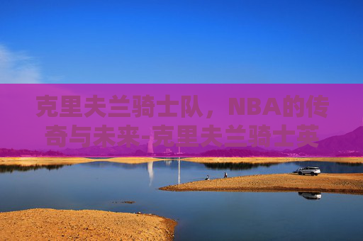克里夫兰骑士队,NBA的传奇与未来-克里夫兰骑士英文怎么写 克里夫兰骑士队,NBA的传奇与未来-克里夫兰骑士英文怎么写