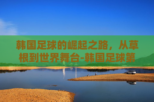 韩国足球的崛起之路,从草根到世界舞台-韩国足球第一人 韩国足球的崛起之路,从草根到世界舞台-韩国足球第一人