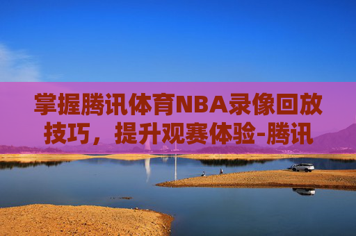 掌握腾讯体育NBA录像回放技巧,提升观赛体验-腾讯体育nba录像回放在哪看 掌握腾讯体育NBA录像回放技巧,提升观赛体验-腾讯体育nba录像回放在哪看