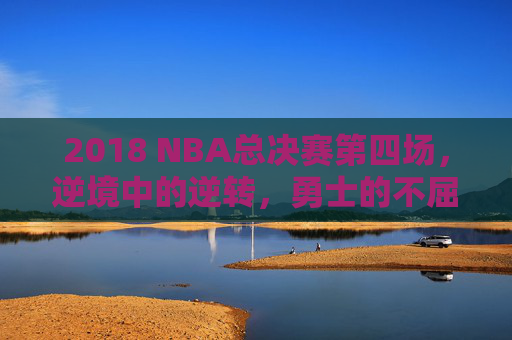 2018 NBA总决赛第四场,逆境中的逆转,勇士的不屈精神-2018nba总决赛第四场素材 2018 NBA总决赛第四场,逆境中的逆转,勇士的不屈精神-2018nba总决赛第四场素材