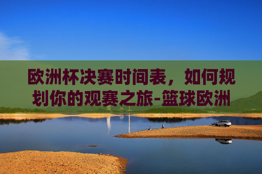 欧洲杯决赛时间表,如何规划你的观赛之旅-篮球欧洲杯决赛时间表 欧洲杯决赛时间表,如何规划你的观赛之旅-篮球欧洲杯决赛时间表