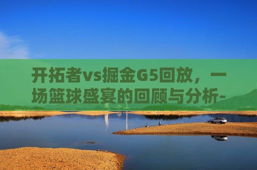 开拓者vs掘金G5回放,一场篮球盛宴的回顾与分析-开拓者vs掘金全场录像回放 开拓者vs掘金G5回放,一场篮球盛宴的回顾与分析-开拓者vs掘金全场录像回放