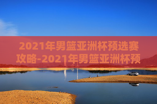 2021年男篮亚洲杯预选赛攻略-2021年男篮亚洲杯预选赛录像 2021年男篮亚洲杯预选赛攻略-2021年男篮亚洲杯预选赛录像