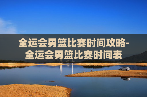 全运会男篮比赛时间攻略-全运会男篮比赛时间表 全运会男篮比赛时间攻略-全运会男篮比赛时间表