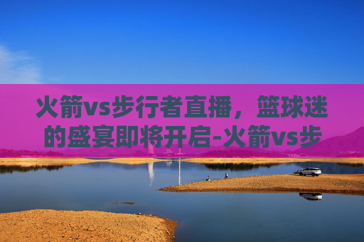 火箭vs步行者直播,篮球迷的盛宴即将开启-火箭vs步行者直播间 火箭vs步行者直播,篮球迷的盛宴即将开启-火箭vs步行者直播间