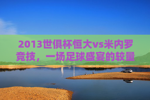 2013世俱杯恒大vs米内罗竞技,一场足球盛宴的较量-央视世俱杯恒大 米内罗竞技 2013世俱杯恒大vs米内罗竞技,一场足球盛宴的较量-央视世俱杯恒大 米内罗竞技