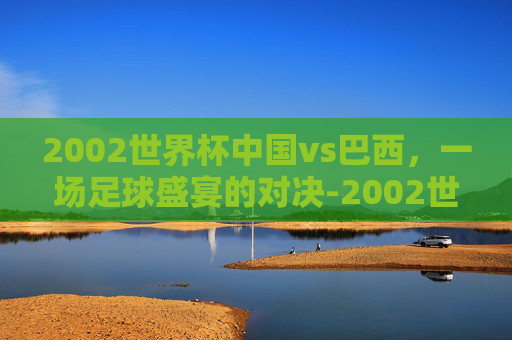 2002世界杯中国vs巴西,一场足球盛宴的对决-2002世界杯中国vs巴西比分 2002世界杯中国vs巴西,一场足球盛宴的对决-2002世界杯中国vs巴西比分