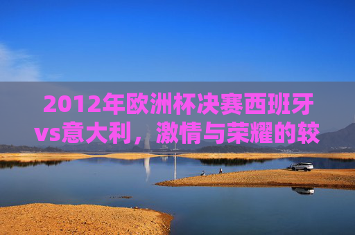 2012年欧洲杯决赛西班牙vs意大利,激情与荣耀的较量-2012年欧洲杯西班牙对意大利 2012年欧洲杯决赛西班牙vs意大利,激情与荣耀的较量-2012年欧洲杯西班牙对意大利