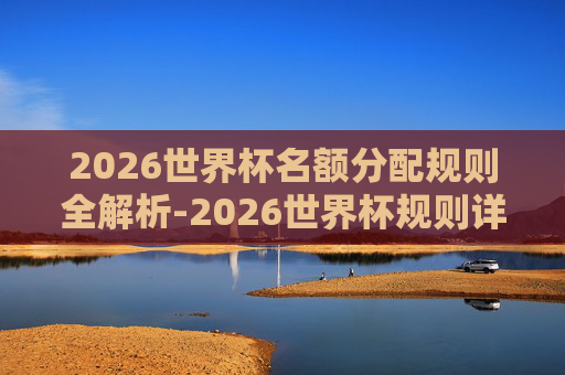 2026世界杯名额分配规则全解析-2026世界杯规则详细 2026世界杯名额分配规则全解析-2026世界杯规则详细