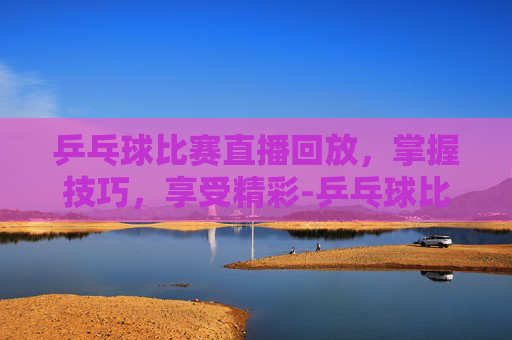 乒乓球比赛直播回放,掌握技巧,享受精彩-乒乓球比赛直播回放合集 乒乓球比赛直播回放,掌握技巧,享受精彩-乒乓球比赛直播回放合集