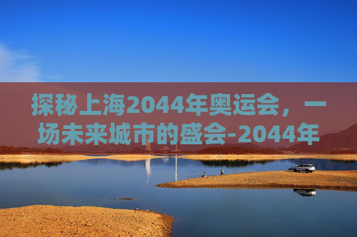 探秘上海2044年奥运会,一场未来城市的盛会-2044年奥运会是在上海吗 探秘上海2044年奥运会,一场未来城市的盛会-2044年奥运会是在上海吗