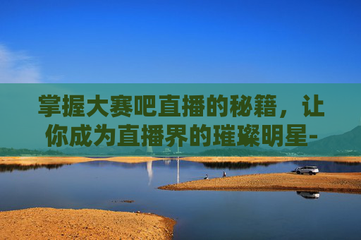 掌握大赛吧直播的秘籍,让你成为直播界的璀璨明星-大赛吧直播官方网站 掌握大赛吧直播的秘籍,让你成为直播界的璀璨明星-大赛吧直播官方网站