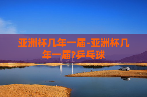 亚洲杯几年一届-亚洲杯几年一届?乒乓球 亚洲杯几年一届-亚洲杯几年一届?乒乓球
