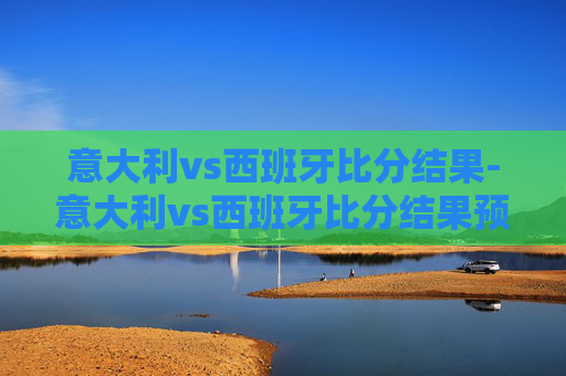 意大利vs西班牙比分结果-意大利vs西班牙比分结果预测 意大利vs西班牙比分结果-意大利vs西班牙比分结果预测