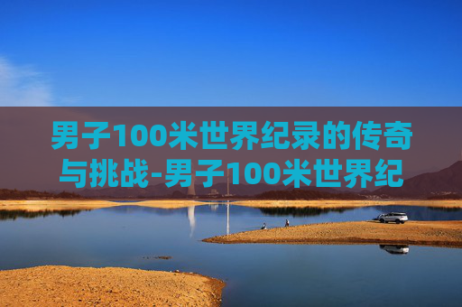 男子100米世界纪录的传奇与挑战-男子100米世界纪录是多少 男子100米世界纪录的传奇与挑战-男子100米世界纪录是多少