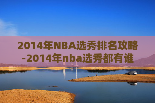 2014年NBA选秀排名攻略-2014年nba选秀都有谁 2014年NBA选秀排名攻略-2014年nba选秀都有谁
