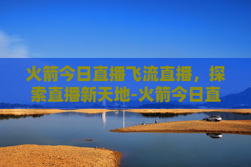 火箭今日直播飞流直播,探索直播新天地-火箭今日直播飞流直播回放 火箭今日直播飞流直播,探索直播新天地-火箭今日直播飞流直播回放