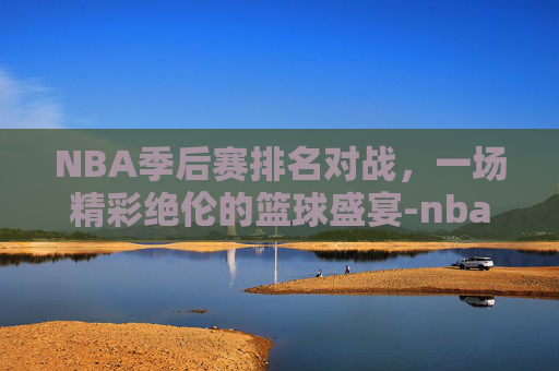 NBA季后赛排名对战,一场精彩绝伦的篮球盛宴-nba季后赛排名对战记录 NBA季后赛排名对战,一场精彩绝伦的篮球盛宴-nba季后赛排名对战记录