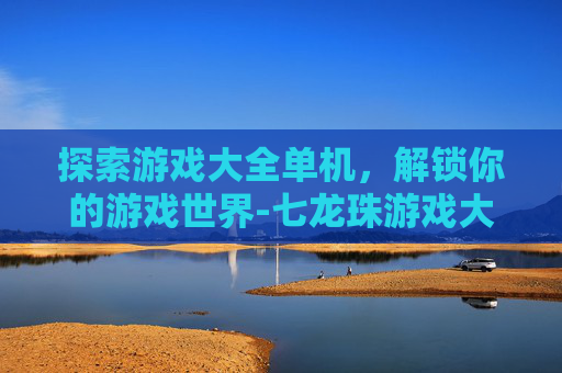 探索游戏大全单机，解锁你的游戏世界-七龙珠游戏大全单机