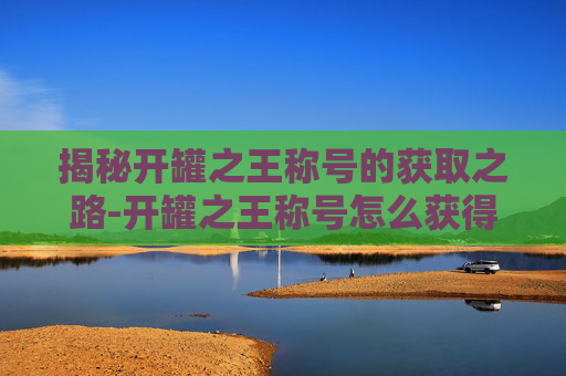 揭秘开罐之王称号的获取之路-开罐之王称号怎么获得