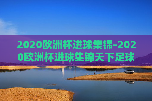 2020欧洲杯进球集锦-2020欧洲杯进球集锦天下足球 2020欧洲杯进球集锦-2020欧洲杯进球集锦天下足球