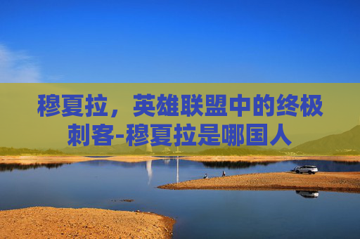穆夏拉,英雄联盟中的终极刺客-穆夏拉是哪国人 穆夏拉,英雄联盟中的终极刺客-穆夏拉是哪国人