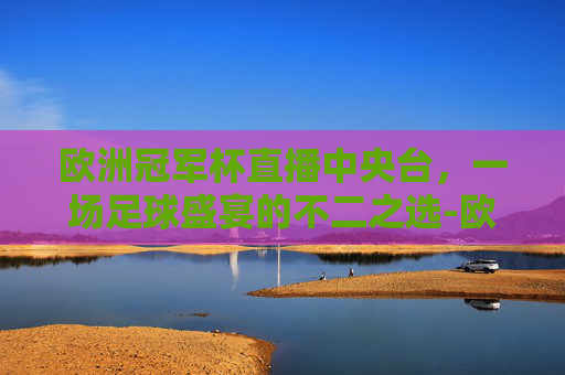 欧洲冠军杯直播中央台,一场足球盛宴的不二之选-欧洲冠军杯直播中央台转播吗 欧洲冠军杯直播中央台,一场足球盛宴的不二之选-欧洲冠军杯直播中央台转播吗