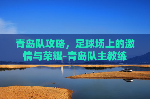 青岛队攻略,足球场上的激情与荣耀-青岛队主教练 青岛队攻略,足球场上的激情与荣耀-青岛队主教练