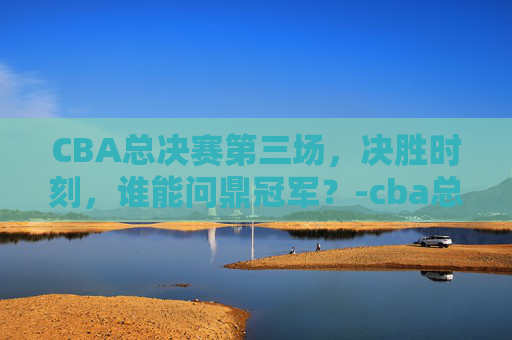 CBA总决赛第三场,决胜时刻,谁能问鼎冠军?-cba总决赛第三场完整版 CBA总决赛第三场,决胜时刻,谁能问鼎冠军?-cba总决赛第三场完整版