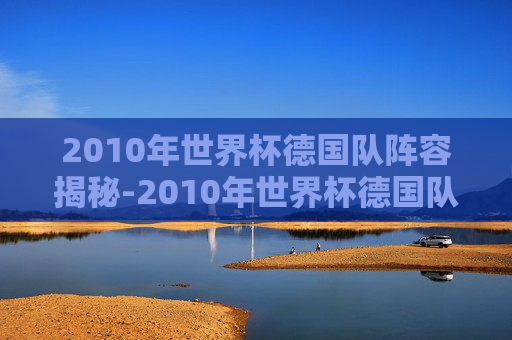 2010年世界杯德国队阵容揭秘-2010年世界杯德国队战绩 2010年世界杯德国队阵容揭秘-2010年世界杯德国队战绩